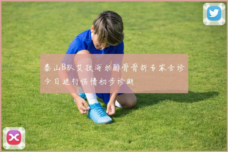 泰山B队艾孜海尔腓骨骨折专家会诊今日进行伤情初步诊断