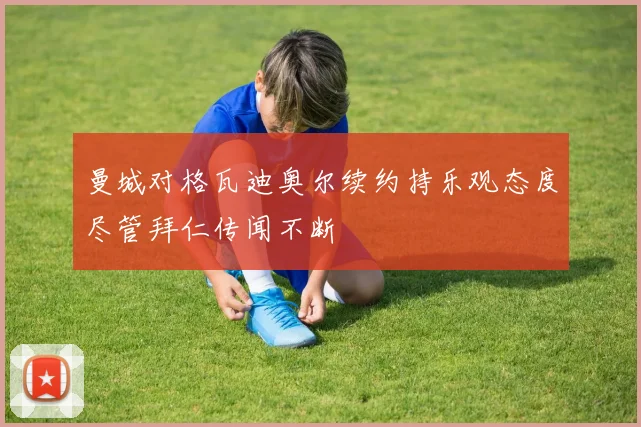 曼城对格瓦迪奥尔续约持乐观态度尽管拜仁传闻不断