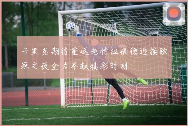 卡里克期待重返老特拉福德迎接欧冠之夜全力奉献精彩时刻