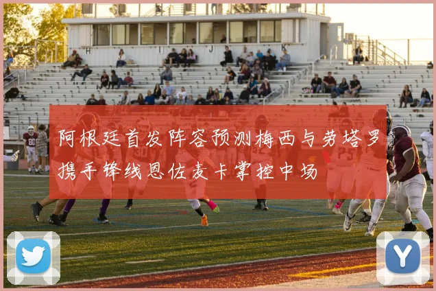 阿根廷首发阵容预测梅西与劳塔罗携手锋线恩佐麦卡掌控中场