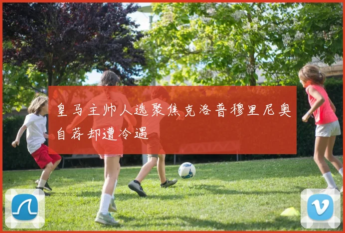皇马主帅人选聚焦克洛普穆里尼奥自荐却遭冷遇