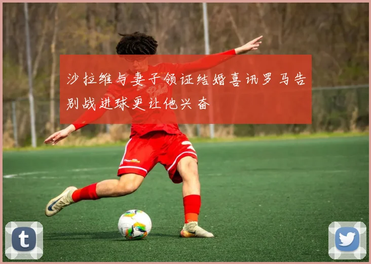 沙拉维与妻子领证结婚喜讯罗马告别战进球更让他兴奋
