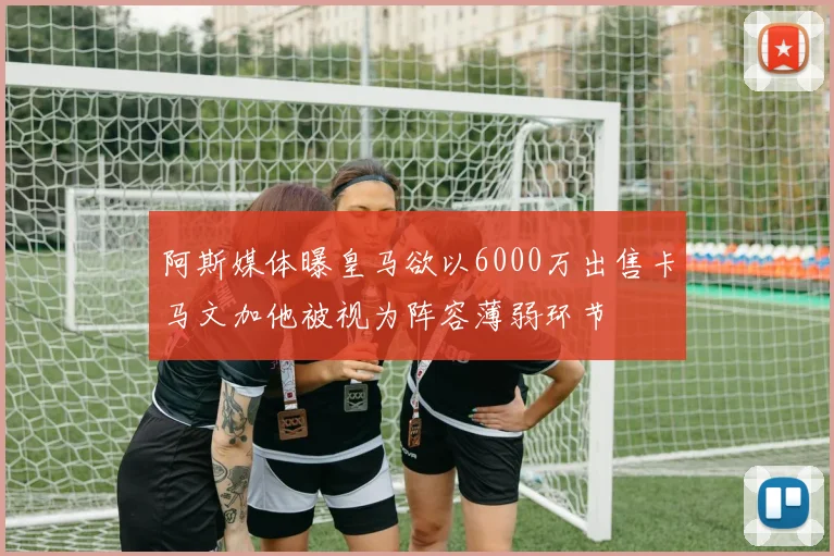 阿斯媒体曝皇马欲以6000万出售卡马文加他被视为阵容薄弱环节