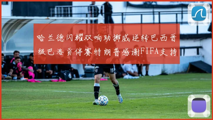 哈兰德闪耀双响助挪威逆转巴西晋级巴洛贡停赛特朗普感谢FIFA支持