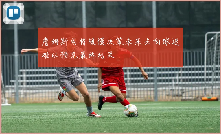 詹姆斯或将缓慢决策未来去向球迷难以预见最终结果