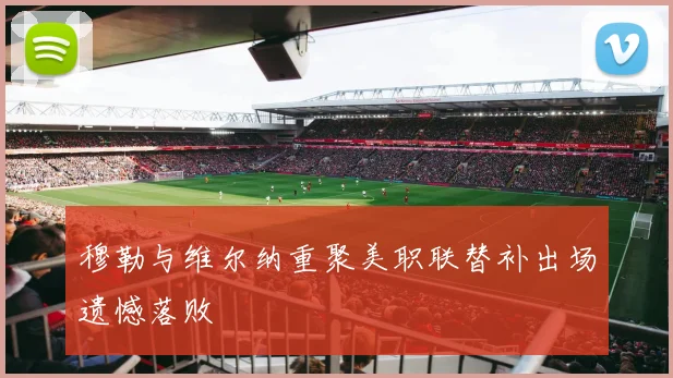 穆勒与维尔纳重聚美职联替补出场遗憾落败