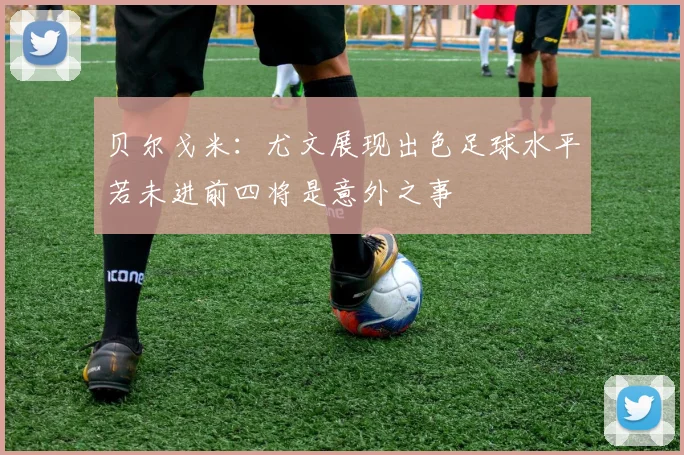 贝尔戈米：尤文展现出色足球水平若未进前四将是意外之事