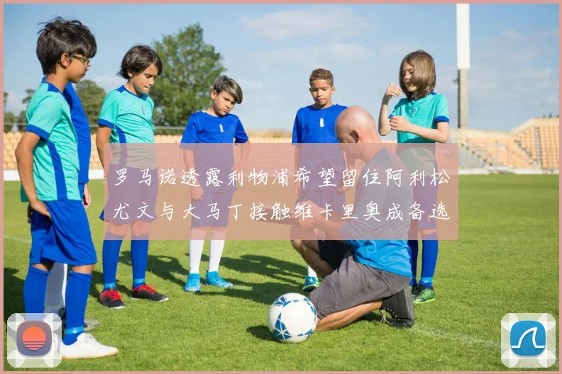 罗马诺透露利物浦希望留住阿利松尤文与大马丁接触维卡里奥成备选