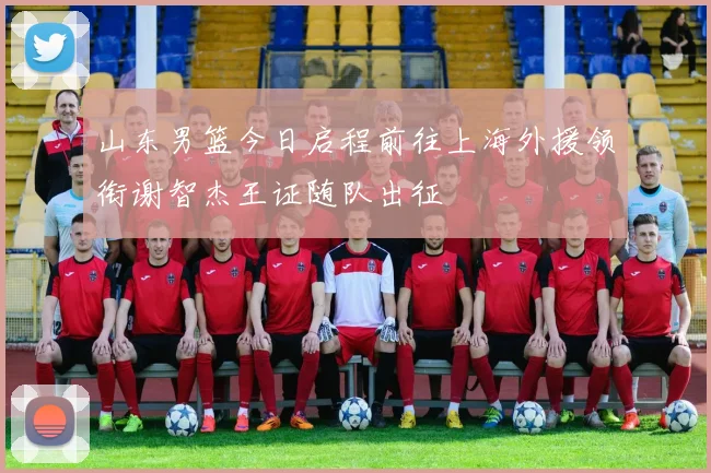 山东男篮今日启程前往上海外援领衔谢智杰王证随队出征