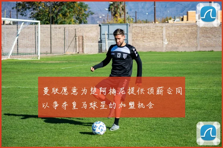 曼联愿意为楚阿梅尼提供顶薪合同以争夺皇马球星的加盟机会