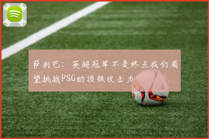 萨利巴：英超冠军不是终点我们渴望挑战PSG的顶级攻击力