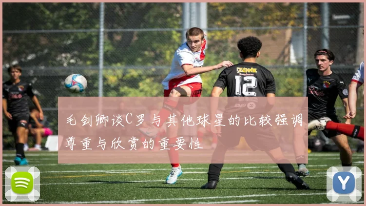 毛剑卿谈C罗与其他球星的比较强调尊重与欣赏的重要性