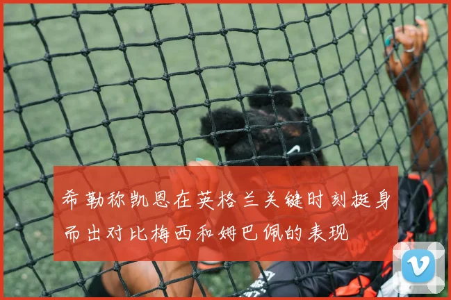 希勒称凯恩在英格兰关键时刻挺身而出对比梅西和姆巴佩的表现