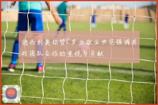 德西利奥称赞C罗为敬业典范强调其对团队合作的重视与贡献