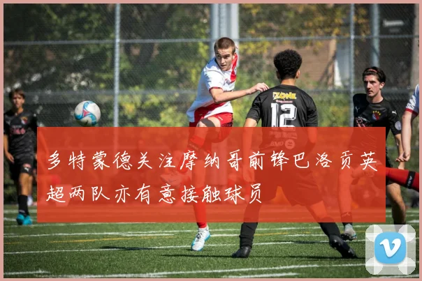 多特蒙德关注摩纳哥前锋巴洛贡英超两队亦有意接触球员