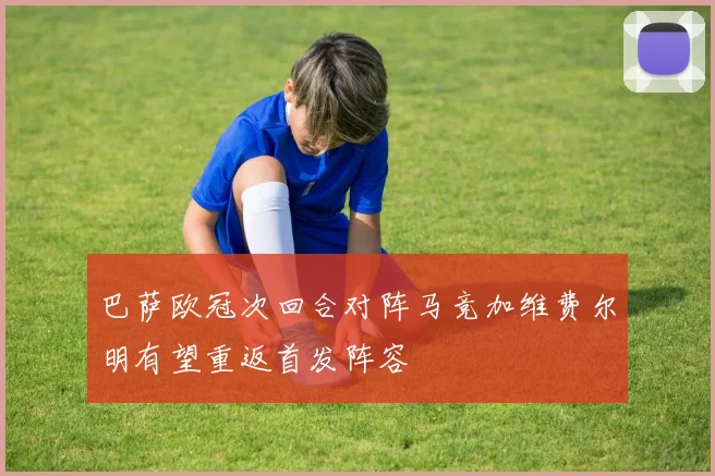 巴萨欧冠次回合对阵马竞加维费尔明有望重返首发阵容