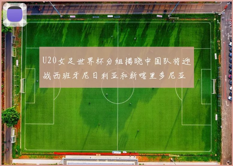 U20女足世界杯分组揭晓中国队将迎战西班牙尼日利亚和新喀里多尼亚