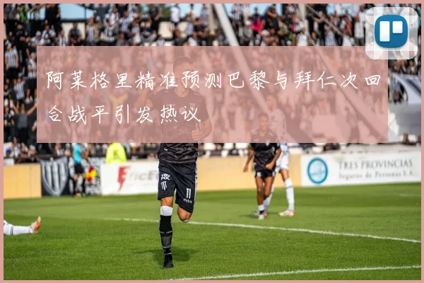 阿莱格里精准预测巴黎与拜仁次回合战平引发热议