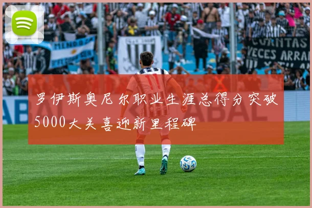 罗伊斯奥尼尔职业生涯总得分突破5000大关喜迎新里程碑