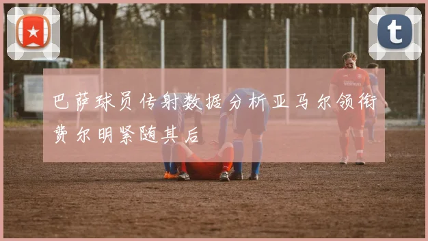 巴萨球员传射数据分析亚马尔领衔费尔明紧随其后